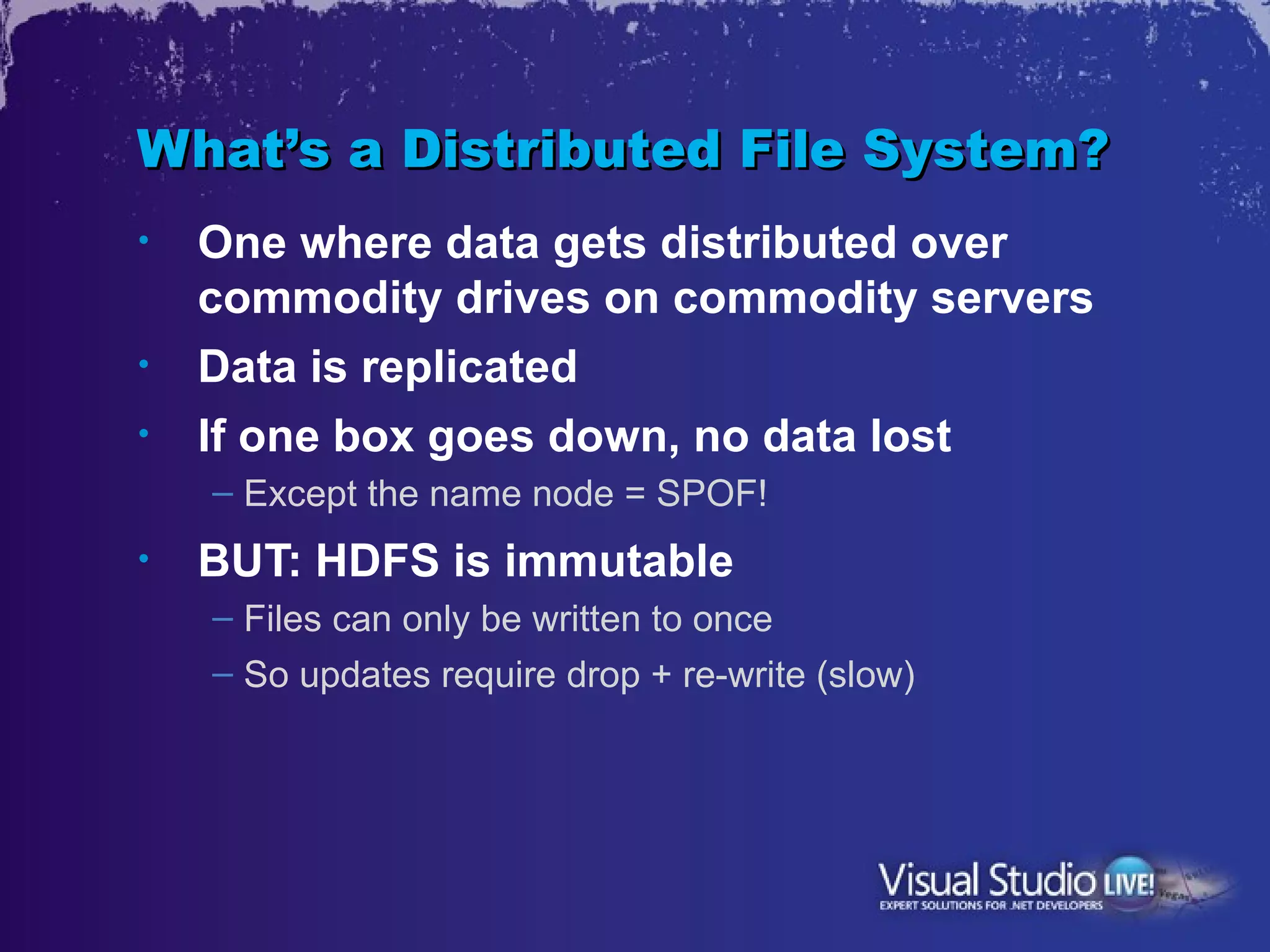 What’s a Distributed File System?
•   One where data gets distributed over
    commodity drives on commodity servers
•   Data is replicated
•   If one box goes down, no data lost
    – Except the name node = SPOF!
•   BUT: HDFS is immutable
    – Files can only be written to once
    – So updates require drop + re-write (slow)
 