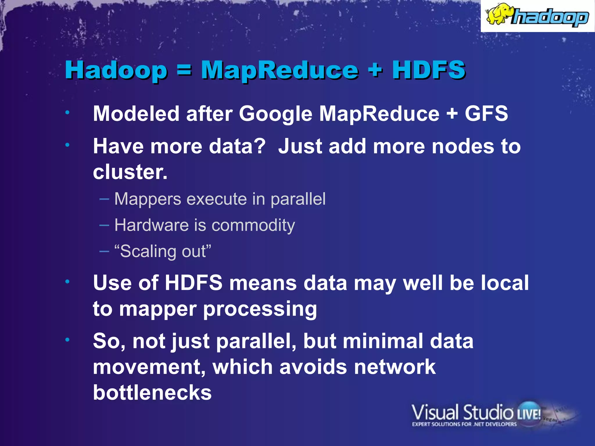 Hadoop = MapReduce + HDFS
•   Modeled after Google MapReduce + GFS
•   Have more data? Just add more nodes to
    cluster.
    – Mappers execute in parallel
    – Hardware is commodity
    – “Scaling out”
•   Use of HDFS means data may well be local
    to mapper processing
•   So, not just parallel, but minimal data
    movement, which avoids network
    bottlenecks
 