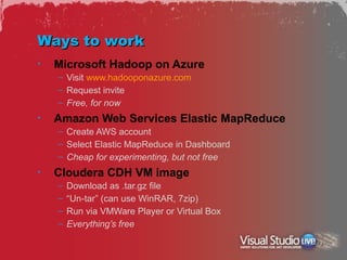 Ways to work
•   Microsoft Hadoop on Azure
    – Visit www.hadooponazure.com
    – Request invite
    – Free, for now
•   Amazon Web Services Elastic MapReduce
    – Create AWS account
    – Select Elastic MapReduce in Dashboard
    – Cheap for experimenting, but not free
•   Cloudera CDH VM image
    –   Download as .tar.gz file
    –   “Un-tar” (can use WinRAR, 7zip)
    –   Run via VMWare Player or Virtual Box
    –   Everything’s free
 