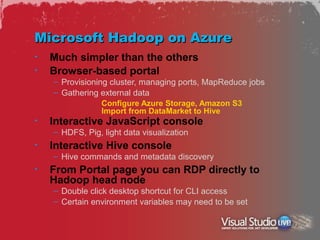 Microsoft Hadoop on Azure
•   Much simpler than the others
•   Browser-based portal
    – Provisioning cluster, managing ports, MapReduce jobs
    – Gathering external data
                 Configure Azure Storage, Amazon S3
                 Import from DataMarket to Hive
•   Interactive JavaScript console
    – HDFS, Pig, light data visualization
•   Interactive Hive console
    – Hive commands and metadata discovery
•   From Portal page you can RDP directly to
    Hadoop head node
    – Double click desktop shortcut for CLI access
    – Certain environment variables may need to be set
 