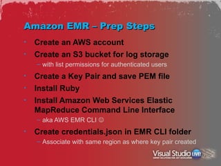 Amazon EMR – Prep Steps
•   Create an AWS account
•   Create an S3 bucket for log storage
    – with list permissions for authenticated users
•   Create a Key Pair and save PEM file
•   Install Ruby
•   Install Amazon Web Services Elastic
    MapReduce Command Line Interface
    – aka AWS EMR CLI 
•   Create credentials.json in EMR CLI folder
    – Associate with same region as where key pair created
 