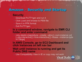 Amazon – Security and Startup
•   Security
    –   Download PuTTYgen and run it
    –   Click Load and browse to PEM file
    –   Save it in PPK format
    –   Exit PuTTYgen
•   In a command window, navigate to EMR CLI
    folder and enter command:
    – ruby elastic-mapreduce --create --alive [--num-instance xx]
      [--pig-interactive] [--hive-interactive] [--hbase --instance-type
      m1.large]
•   In AWS Console, go to EC2 Dashboard and
    click Instances on left nav bar
•   Wait until instance is running and get its
    Public DNS name
    – Use Compatibility View in IE or copy may not work
 