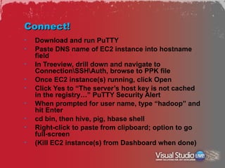 Connect!
•   Download and run PuTTY
•   Paste DNS name of EC2 instance into hostname
    field
•   In Treeview, drill down and navigate to
    ConnectionSSHAuth, browse to PPK file
•   Once EC2 instance(s) running, click Open
•   Click Yes to “The server’s host key is not cached
    in the registry…” PuTTY Security Alert
•   When prompted for user name, type “hadoop” and
    hit Enter
•   cd bin, then hive, pig, hbase shell
•   Right-click to paste from clipboard; option to go
    full-screen
•   (Kill EC2 instance(s) from Dashboard when done)
 