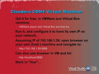 Cloudera CDH4 Virtual Machine
•   Get it for free, in VMWare and Virtual Box
    versions.
    – VMWare player and Virtual Box are free too
•   Run it, and configure it to have its own IP on
    your network.
•   Assuming IP of 192.168.1.59, open browser on
    your own (host ) machine and navigate to:
    – http://192.168.1.59:8888
•   Can also use browser in VM and hit:
    – http://localhost:8888
•   Work in “Hue”…
 