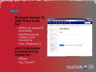 Hue
•   Browser based UI,
    with front ends
    for:
    – HDFS (w/ upload &
      download)
    – MapReduce job
      creation and
      monitoring
    – Hive (“Beeswax”)
•   And in-browser
    command line
    shells for:
    – HBase
    – Pig (“Grunt”)
 