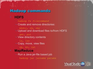 Hadoop commands
•   HDFS
    – hadoop fs filecommand
    – Create and remove directories:
       mkdir, rm, rmr
    – Upload and download files to/from HDFS
       get, put
    – View directory contents
       ls, lsr
    – Copy, move, view files
       cp, mv, cat
•   MapReduce
    – Run a Java jar-file based job
       hadoop jar jarname params
 