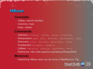 HBase
•   Concepts:
    – Tables, column families
    – Columns, rows
    – Keys, values
•   Commands:
    –   Definition: create, alter, drop, truncate
    –   Manipulation: get, put, delete, deleteall, scan
    –   Discovery: list, exists, describe, count
    –   Enablement: disable, enable
    –   Utilities: version, status, shutdown, exit
    –   Reference: http://wiki.apache.org/hadoop/Hbase/Shell
•   Moreover,
    – Interesting HBase work can be done in MapReduce, Pig
 