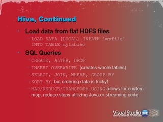 Hive, Continued
•   Load data from flat HDFS files
    – LOAD DATA [LOCAL] INPATH 'myfile'
      INTO TABLE mytable;
•   SQL Queries
    – CREATE, ALTER, DROP
    – INSERT OVERWRITE (creates whole tables)
    – SELECT, JOIN, WHERE, GROUP BY
    – SORT BY, but ordering data is tricky!
    – MAP/REDUCE/TRANSFORM…USING allows for custom
      map, reduce steps utilizing Java or streaming code
 