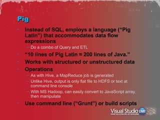Pig
•   Instead of SQL, employs a language (“Pig
    Latin”) that accommodates data flow
    expressions
    – Do a combo of Query and ETL
•   “10 lines of Pig Latin ≈ 200 lines of Java.”
•   Works with structured or unstructured data
•   Operations
    – As with Hive, a MapReduce job is generated
    – Unlike Hive, output is only flat file to HDFS or text at
      command line console
    – With MS Hadoop, can easily convert to JavaScript array,
      then manipulate
•   Use command line (“Grunt”) or build scripts
 