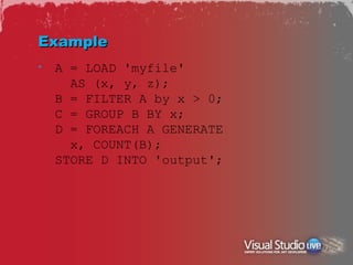 Example
•   A = LOAD 'myfile'
      AS (x, y, z);
    B = FILTER A by x > 0;
    C = GROUP B BY x;
    D = FOREACH A GENERATE
      x, COUNT(B);
    STORE D INTO 'output';
 