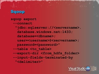 Sqoop
sqoop export
 --connect
  "jdbc:sqlserver://<servername>.
   database.windows.net:1433;
   database=<dbname>;
   user=<username>@<servername>;
   password=<password>"
 --table <to_table>
 --export-dir <from_hdfs_folder>
 --input-fields-terminated-by
  "<delimiter>"
 