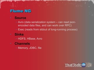 Flume NG
•   Source
    – Avro (data serialization system – can read json-
      encoded data files, and can work over RPC)
    – Exec (reads from stdout of long-running process)
•   Sinks
    – HDFS, HBase, Avro
•   Channels
    – Memory, JDBC, file
 