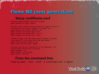 Flume NG (next generation)
•     Setup conf/flume.conf
# Define a memory channel called ch1 on agent1
agent1.channels.ch1.type = memory

# Define an Avro source called avro-source1 on agent1 and tell it
# to bind to 0.0.0.0:41414. Connect it to channel ch1.
agent1.sources.avro-source1.channels = ch1
agent1.sources.avro-source1.type = avro
agent1.sources.avro-source1.bind = 0.0.0.0
agent1.sources.avro-source1.port = 41414

# Define a logger sink that simply logs all events it receives
# and connect it to the other end of the same channel.
agent1.sinks.log-sink1.channel = ch1
agent1.sinks.log-sink1.type = logger

# Finally, now that we've defined all of our components, tell
# agent1 which ones we want to activate.
agent1.channels = ch1
agent1.sources = avro-source1
agent1.sinks = log-sink1


•     From the command line:
flume-ng agent --conf ./conf/ -f conf/flume.conf -n agent1
 