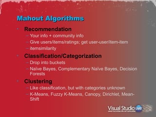 Mahout Algorithms
•   Recommendation
    – Your info + community info
    – Give users/items/ratings; get user-user/item-item
    – itemsimilarity
•   Classification/Categorization
    – Drop into buckets
    – Naïve Bayes, Complementary Naïve Bayes, Decision
      Forests
•   Clustering
    – Like classification, but with categories unknown
    – K-Means, Fuzzy K-Means, Canopy, Dirichlet, Mean-
      Shift
 