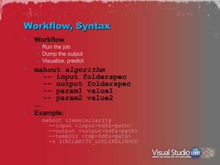 Workflow, Syntax
•   Workflow
    – Run the job
    – Dump the output
    – Visualize, predict
•   mahout algorithm
      -- input folderspec
      -- output folderspec
      -- param1 value1
      -- param2 value2
    …
•   Example:
    – mahout itemsimilarity
        --input <input-hdfs-path>
        --output <output-hdfs-path>
        --tempDir <tmp-hdfs-path>
        -s SIMILARITY_LOGLIKELIHOOD
 