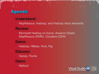 Agenda
•   Understand:
    – MapReduce, Hadoop, and Hadoop stack elements
•   Review:
    – Microsoft Hadoop on Azure, Amazon Elastic
      MapReduce (EMR), Cloudera CDH4
•   Demo:
    – Hadoop, HBase, Hive, Pig
•   Discuss:
    – Sqoop, Flume
•   Demo
    – Mahout
 