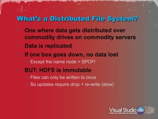 What’s a Distributed File System?
•   One where data gets distributed over
    commodity drives on commodity servers
•   Data is replicated
•   If one box goes down, no data lost
    – Except the name node = SPOF!
•   BUT: HDFS is immutable
    – Files can only be written to once
    – So updates require drop + re-write (slow)
 