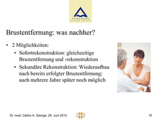 Brustentfernung: was nachher?
• 2 Möglichkeiten:
   • Sofortrekonstruktion: gleichzeitige
     Brustentfernung und -rekonstruktion
   • Sekundäre Rekonstruktion: Wiederaufbau
     nach bereits erfolgter Brustentfernung;
     auch mehrere Jahre später noch möglich




 Dr. med. Cédric A. George, 29. Juni 2012      10
 