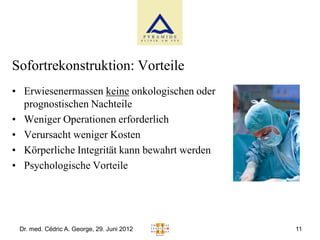 Sofortrekonstruktion: Vorteile
• Erwiesenermassen keine onkologischen oder
  prognostischen Nachteile
• Weniger Operationen erforderlich
• Verursacht weniger Kosten
• Körperliche Integrität kann bewahrt werden
• Psychologische Vorteile




 Dr. med. Cédric A. George, 29. Juni 2012      11
 