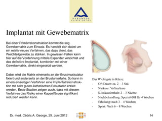 Implantat mit Gewebematrix
Bei einer Primärrekonstruktion kommt die sog.
Gewebematrix zum Einsatz. Es handelt sich dabei um
ein relativ neues Verfahren, das dazu dient, das
Weichteilgewebe zu stärken. In gewissen Fällen kann
hier auf die Vordehnung mittels Expander verzichtet und
das definitive Implantat, kombiniert mit einer
Gewebematrix, direkt eingesetzt werden.

Dabei wird die Matrix einerseits an der Brustmuskulatur
fixiert und anderseits an der Brustunterfalte. So kann in   Das Wichtigste in Kürze:
einem einseitigen Verfahren eine Implantatrekonstruk-       -   OP-Dauer: ca. 2 – 3 Std.
tion mit sehr guten ästhetischen Resultaten erzielt
werden. Erste Studien zeigen auch, dass mit diesem          -   Narkose: Vollnarkose
Verfahren das Risiko einer Kapselfibrose signifikant        -   Klinikaufenthalt: 2 – 3 Nächte
reduziert werden kann.                                      -   Nachbehandlung: Spezial-BH für 4 Wochen
                                                            -   Erholung: nach 3 – 4 Wochen
                                                            -   Sport: Nach 6 – 8 Wochen

  Dr. med. Cédric A. George, 29. Juni 2012                                                         14
 