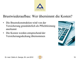 Brustwiederaufbau: Wer übernimmt die Kosten?
• Die Brustrekonstruktion wird von der
  Versicherung grundsätzlich als Pflichtleistung
  anerkannt
• Die Kosten werden entsprechend der
  Versicherungsdeckung übernommen




 Dr. med. Cédric A. George, 29. Juni 2012          19
 