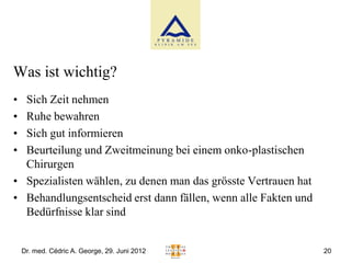 Was ist wichtig?
• Sich Zeit nehmen
• Ruhe bewahren
• Sich gut informieren
• Beurteilung und Zweitmeinung bei einem onko-plastischen
  Chirurgen
• Spezialisten wählen, zu denen man das grösste Vertrauen hat
• Behandlungsentscheid erst dann fällen, wenn alle Fakten und
  Bedürfnisse klar sind


    Dr. med. Cédric A. George, 29. Juni 2012                    20
 