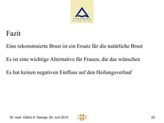 Fazit
Eine rekonstruierte Brust ist ein Ersatz für die natürliche Brust

Es ist eine wichtige Alternative für Frauen, die das wünschen

Es hat keinen negativen Einfluss auf den Heilungsverlauf




 Dr. med. Cédric A. George, 29. Juni 2012                           22
 