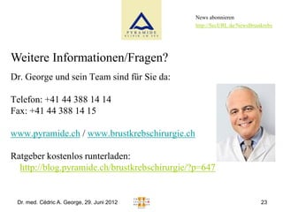News abonnieren
                                               http://SecURL.de/NewsBrustkrebs




Weitere Informationen/Fragen?
Dr. George und sein Team sind für Sie da:

Telefon: +41 44 388 14 14
Fax: +41 44 388 14 15

www.pyramide.ch / www.brustkrebschirurgie.ch

Ratgeber kostenlos runterladen:
  http://blog.pyramide.ch/brustkrebschirurgie/?p=647


 Dr. med. Cédric A. George, 29. Juni 2012                                23
 