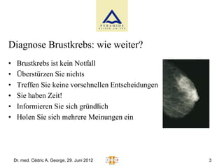 Diagnose Brustkrebs: wie weiter?
•    Brustkrebs ist kein Notfall
•    Überstürzen Sie nichts
•    Treffen Sie keine vorschnellen Entscheidungen
•    Sie haben Zeit!
•    Informieren Sie sich gründlich
•    Holen Sie sich mehrere Meinungen ein




    Dr. med. Cédric A. George, 29. Juni 2012         3
 
