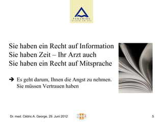 Sie haben ein Recht auf Information
Sie haben Zeit – Ihr Arzt auch
Sie haben ein Recht auf Mitsprache

 Es geht darum, Ihnen die Angst zu nehmen.
  Sie müssen Vertrauen haben




Dr. med. Cédric A. George, 29. Juni 2012      5
 