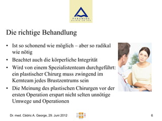 Die richtige Behandlung
• Ist so schonend wie möglich – aber so radikal
  wie nötig
• Beachtet auch die körperliche Integrität
• Wird von einem Spezialistenteam durchgeführt:
  ein plastischer Chirurg muss zwingend im
  Kernteam jedes Brustzentrums sein
• Die Meinung des plastischen Chirurgen vor der
  ersten Operation erspart nicht selten unnötige
  Umwege und Operationen

 Dr. med. Cédric A. George, 29. Juni 2012          6
 