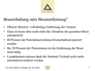 Brusterhaltung oder Brustentfernung?
• Oberste Maxime: vollständige Entfernung des Tumors
• Dazu ist heute aber nicht mehr die Abnahme der gesamten Brust
  erforderlich!
• 80 Prozent der Patientinnen können brusterhaltend operiert
  werden
• Bei 20 Prozent der Patientinnen ist die Entfernung der Brust
  notwendig
• Lymphknoten müssen dank der Sentinel-Technik nicht mehr
  automatisch entfernt werden

 Dr. med. Cédric A. George, 29. Juni 2012                     7
 
