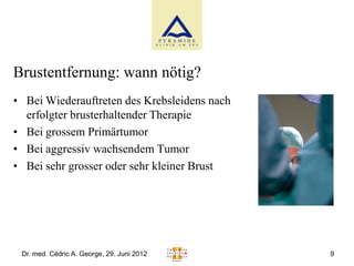 Brustentfernung: wann nötig?
• Bei Wiederauftreten des Krebsleidens nach
  erfolgter brusterhaltender Therapie
• Bei grossem Primärtumor
• Bei aggressiv wachsendem Tumor
• Bei sehr grosser oder sehr kleiner Brust




 Dr. med. Cédric A. George, 29. Juni 2012     9
 