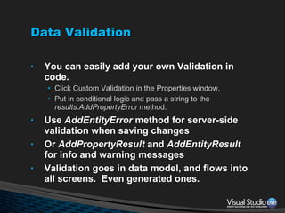 Data Validation You can easily add your own Validation in code. Click Custom Validation in the Properties window,  Put in conditional logic and pass a string to the  results.AddPropertyError  method. Use  AddEntityError  method for server-side validation when saving changes Or  AddPropertyResult  and  AddEntityResult  for info and warning messages Validation goes in data model, and flows into all screens.  Even generated ones. 
