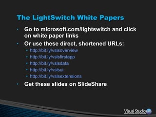 The LightSwitch White Papers Go to microsoft.com/lightswitch and click on white paper links Or use these direct, shortened URLs: http://bit.ly/vslsoverview http://bit.ly/vslsfirstapp http://bit.ly/vslsdata http://bit.ly/vslsui http://bit.ly/vslsextensions Get these slides on SlideShare 
