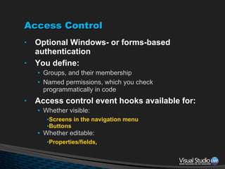 Access Control Optional Windows- or forms-based authentication You define: Groups, and their membership Named permissions, which you check programmatically in code Access control event hooks available for: Whether visible: Screens in the navigation menu Buttons Whether editable: Properties/fields, 