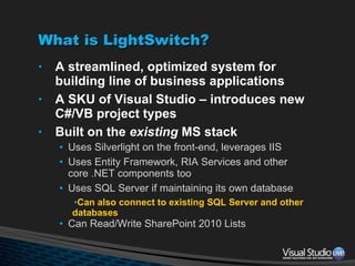What is LightSwitch? A streamlined, optimized system for building line of business applications A SKU of Visual Studio – introduces new C#/VB project types Built on the  existing  MS stack Uses Silverlight on the front-end, leverages IIS Uses Entity Framework, RIA Services and other core .NET components too Uses SQL Server if maintaining its own database Can also connect to existing SQL Server and other databases Can Read/Write SharePoint 2010 Lists 