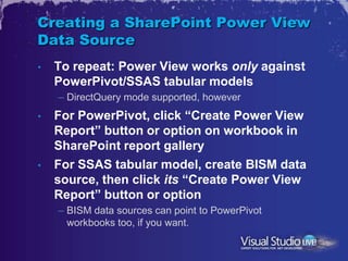 Creating a SharePoint Power View
Data Source
•   To repeat: Power View works only against
    PowerPivot/SSAS tabular models
    – DirectQuery mode supported, however
•   For PowerPivot, click “Create Power View
    Report” button or option on workbook in
    SharePoint report gallery
•   For SSAS tabular model, create BISM data
    source, then click its “Create Power View
    Report” button or option
    – BISM data sources can point to PowerPivot
      workbooks too, if you want.
 