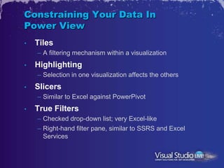 Constraining Your Data In
Power View
•   Tiles
    – A filtering mechanism within a visualization
•   Highlighting
    – Selection in one visualization affects the others
•   Slicers
    – Similar to Excel against PowerPivot
•   True Filters
    – Checked drop-down list; very Excel-like
    – Right-hand filter pane, similar to SSRS and Excel
      Services
 