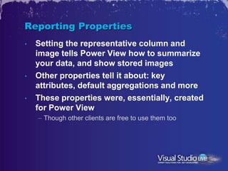 Reporting Properties
•   Setting the representative column and
    image tells Power View how to summarize
    your data, and show stored images
•   Other properties tell it about: key
    attributes, default aggregations and more
•   These properties were, essentially, created
    for Power View
    – Though other clients are free to use them too
 