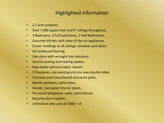 Highlighted Information2.7 acre property.Over 7,400 square feet and 9’ ceilings throughout.5 Bedrooms, 5 Full bathrooms, 2 Half Bathrooms.Gourmet kitchen with state of the art appliances.Crown moldings at all ceilings, windows and doors.All hardwood flooring.Oak stairs with wrought iron balusters.Central cooling and heating system.New water well and septic system.2 Fireplaces, one existing and one new double sided.Concrete pool (resurfaced) and stone patio.Marvin windows, patio doors.Raised , two panel interior doors.Pre-wired telephone, cable, and internet.Security alarm system.Unfinished attic area of 1000 + sf.