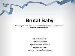 Brutal Baby
Концептуальный, сетевой проект для организации коллективных
                  потоков прямого эфира




                     Санкт-Петербург
                     Роман Соболев
                  Руководитель проекта
                     +7(812)9821662
               romansobolev84@gmail.com
 