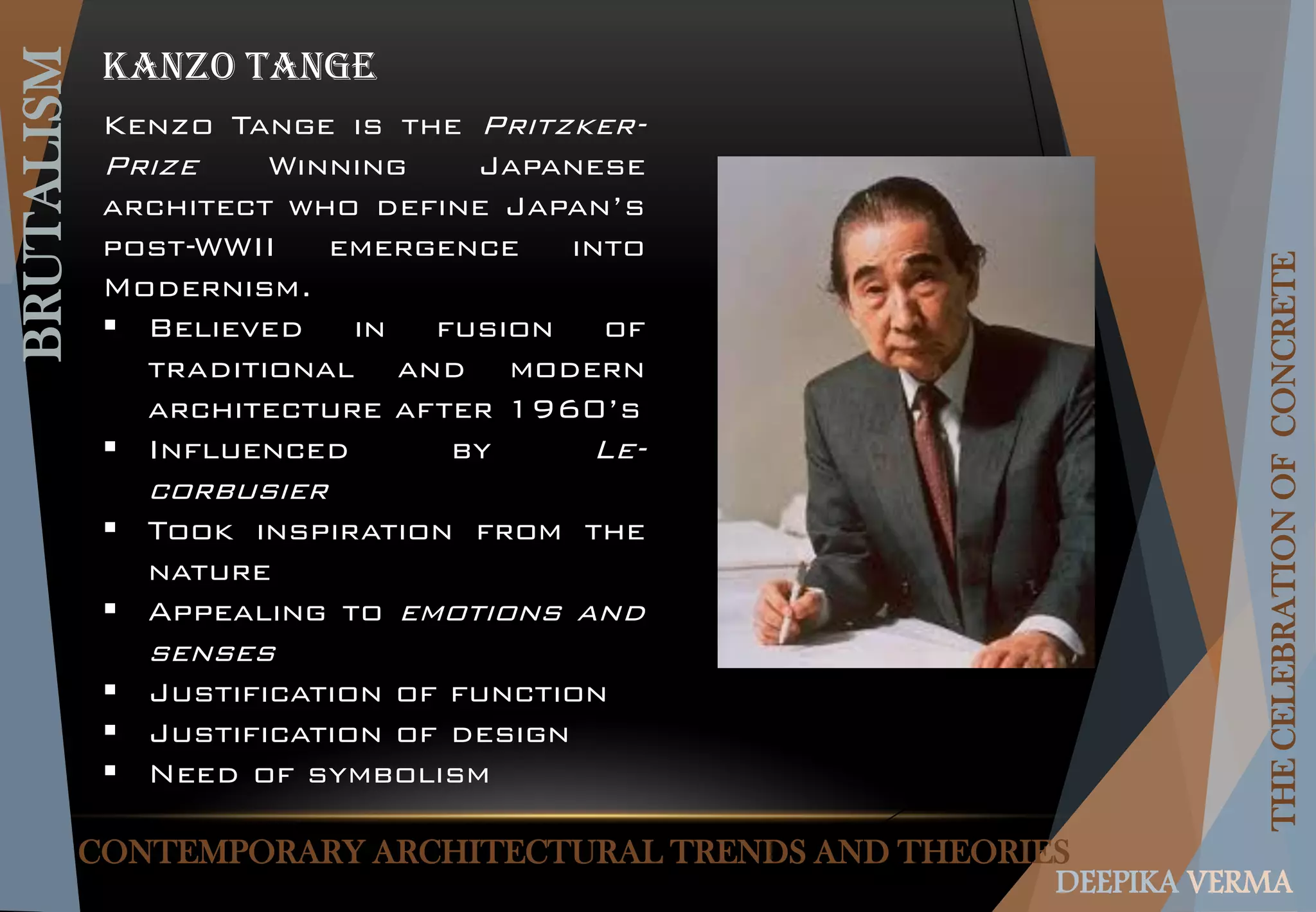 CONTEMPORARY ARCHITECTURAL TRENDS AND THEORIES
BRUTALISM
THECELEBRATIONOFCONCRETE
DEEPIKA VERMA
KANZO TANGE
Kenzo Tange is the Pritzker-
Prize Winning Japanese
architect who define Japan’s
post-WWII emergence into
Modernism.
 Believed in fusion of
traditional and modern
architecture after 1960’s
 Influenced by Le-
corbusier
 Took inspiration from the
nature
 Appealing to emotions and
senses
 Justification of function
 Justification of design
 Need of symbolism
 