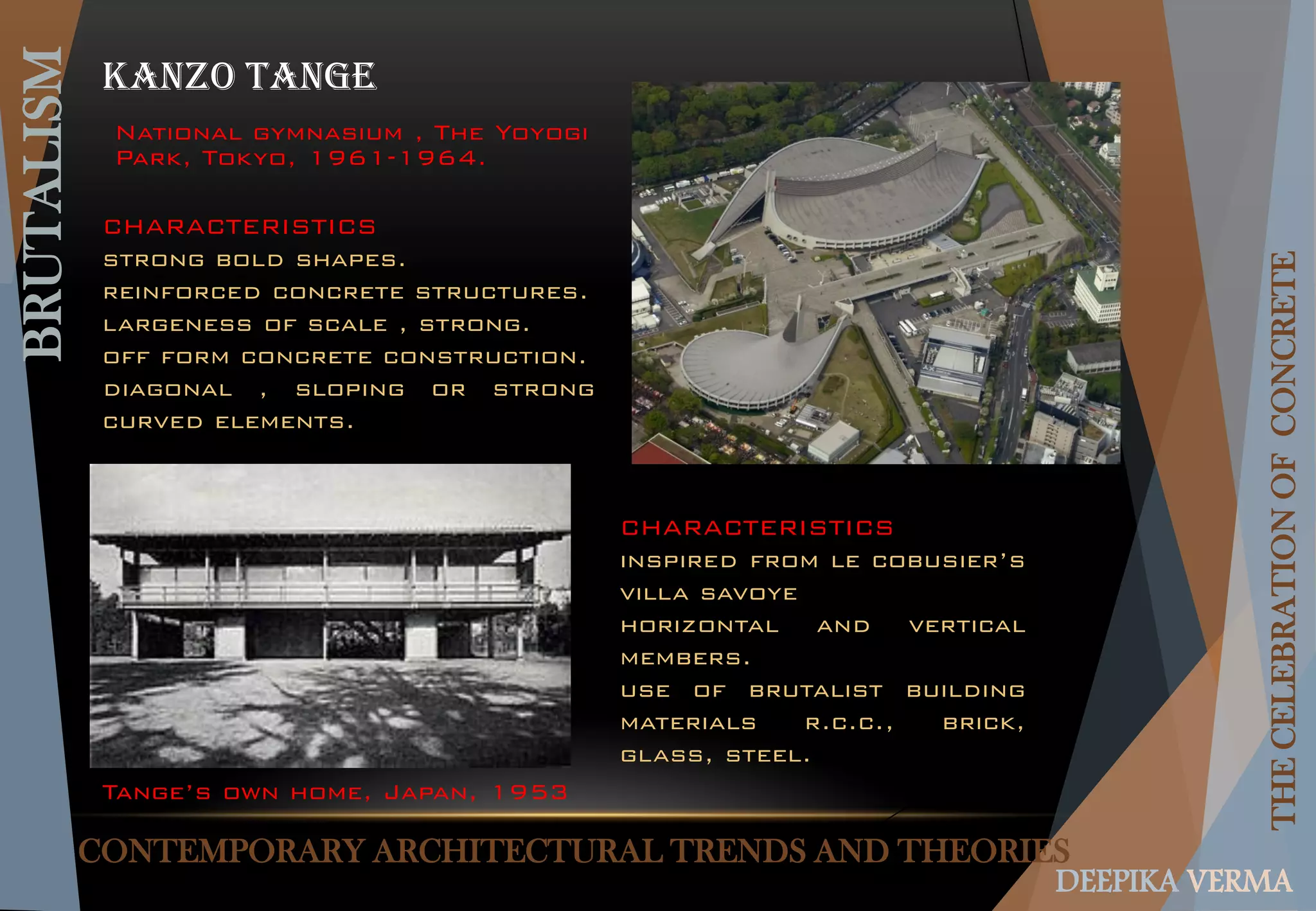 CONTEMPORARY ARCHITECTURAL TRENDS AND THEORIES
BRUTALISM
THECELEBRATIONOFCONCRETE
DEEPIKA VERMA
KANZO TANGE
Tange’s own home, Japan, 1953
National gymnasium , The Yoyogi
Park, Tokyo, 1961-1964.
CHARACTERISTICS
strong bold shapes.
reinforced concrete structures.
largeness of scale , strong.
off form concrete construction.
diagonal , sloping or strong
curved elements.
CHARACTERISTICS
inspired from le cobusier’s
villa savoye
horizontal and vertical
members.
use of brutalist building
materials r.c.c., brick,
glass, steel.
 