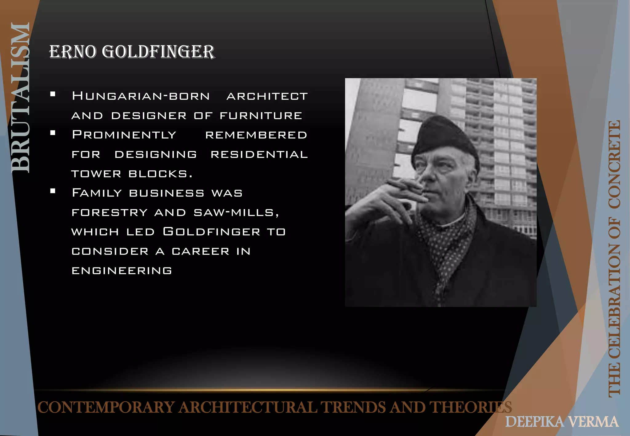 CONTEMPORARY ARCHITECTURAL TRENDS AND THEORIES
BRUTALISM
THECELEBRATIONOFCONCRETE
DEEPIKA VERMA
Erno goldfinger
 Hungarian-born architect
and designer of furniture
 Prominently remembered
for designing residential
tower blocks.
 Family business was
forestry and saw-mills,
which led Goldfinger to
consider a career in
engineering
 