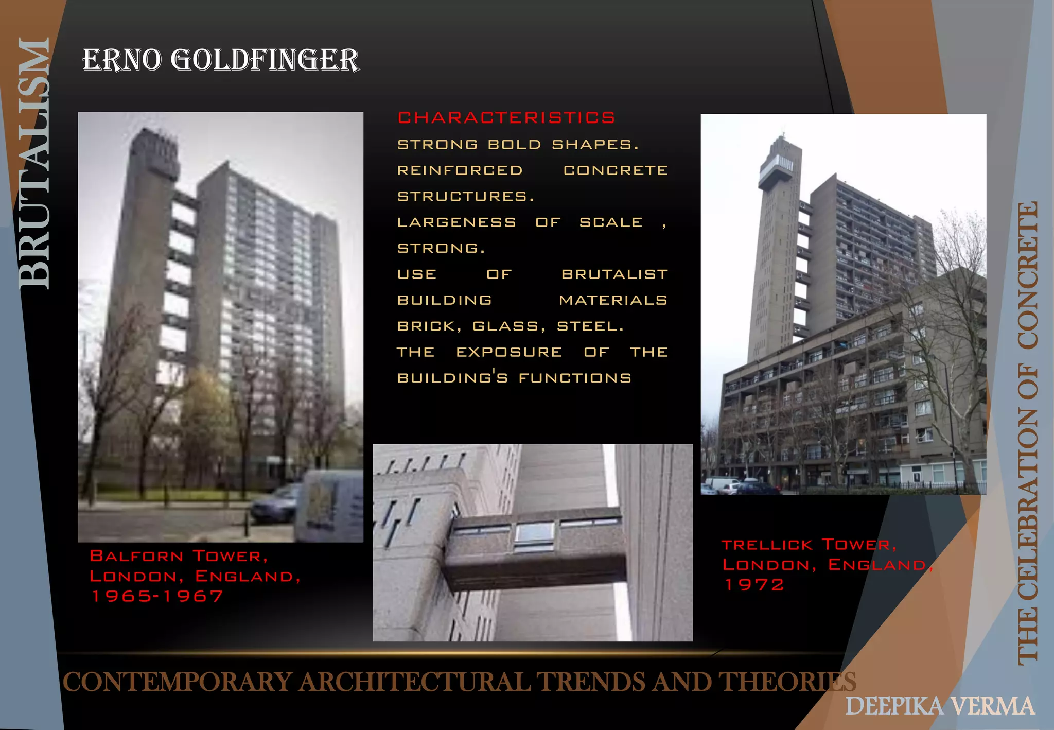 CONTEMPORARY ARCHITECTURAL TRENDS AND THEORIES
BRUTALISM
THECELEBRATIONOFCONCRETE
DEEPIKA VERMA
Erno goldfinger
Balforn Tower,
London, England,
1965-1967
trellick Tower,
London, England,
1972
CHARACTERISTICS
strong bold shapes.
reinforced concrete
structures.
largeness of scale ,
strong.
use of brutalist
building materials
brick, glass, steel.
the exposure of the
building's functions
 