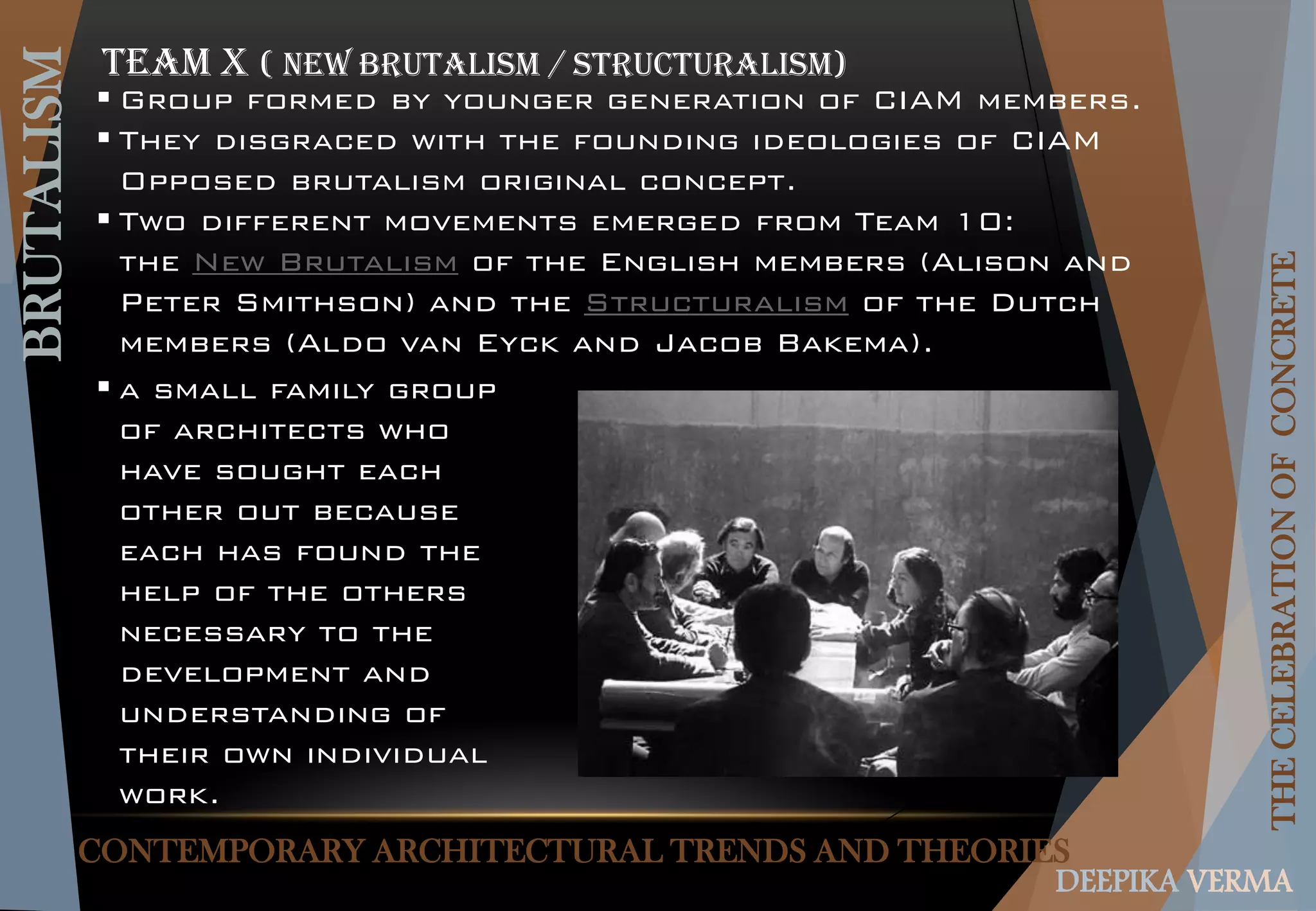CONTEMPORARY ARCHITECTURAL TRENDS AND THEORIES
BRUTALISM
THECELEBRATIONOFCONCRETE
DEEPIKA VERMA
Team x ( New Brutalism / Structuralism)
 Group formed by younger generation of CIAM members.
 They disgraced with the founding ideologies of CIAM
Opposed brutalism original concept.
 Two different movements emerged from Team 10:
the New Brutalism of the English members (Alison and
Peter Smithson) and the Structuralism of the Dutch
members (Aldo van Eyck and Jacob Bakema).
 a small family group
of architects who
have sought each
other out because
each has found the
help of the others
necessary to the
development and
understanding of
their own individual
work.
 