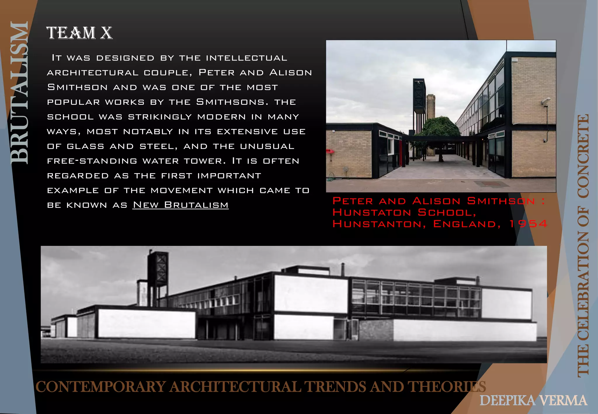 CONTEMPORARY ARCHITECTURAL TRENDS AND THEORIES
BRUTALISM
THECELEBRATIONOFCONCRETE
DEEPIKA VERMA
Team x
Peter and Alison Smithson :
Hunstaton School,
Hunstanton, England, 1954
It was designed by the intellectual
architectural couple, Peter and Alison
Smithson and was one of the most
popular works by the Smithsons. the
school was strikingly modern in many
ways, most notably in its extensive use
of glass and steel, and the unusual
free-standing water tower. It is often
regarded as the first important
example of the movement which came to
be known as New Brutalism
 