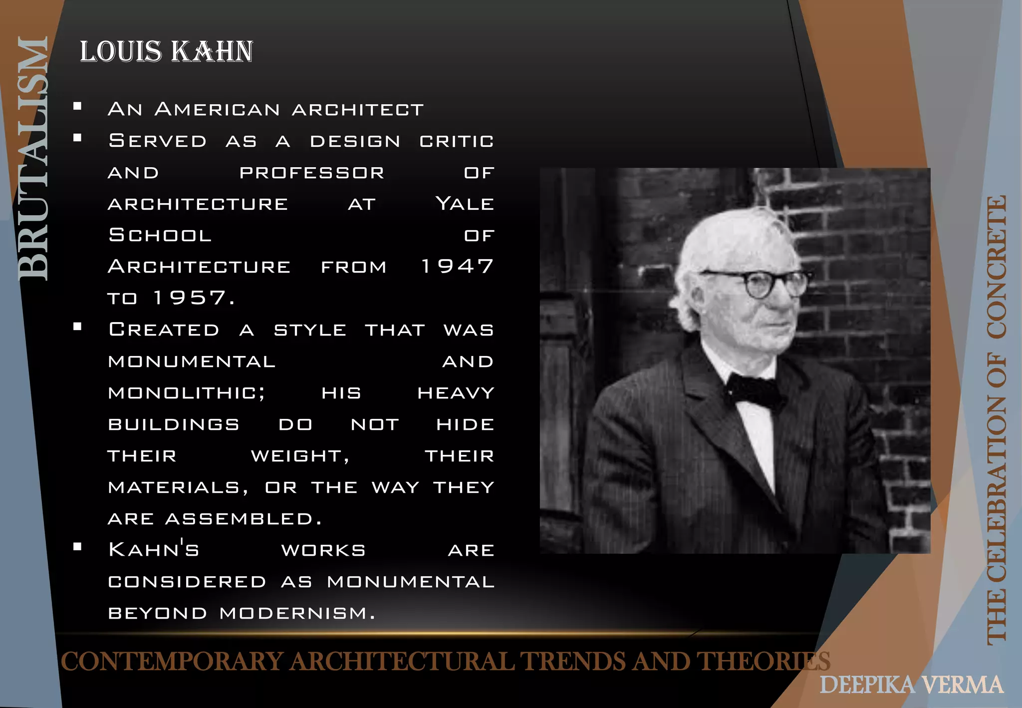CONTEMPORARY ARCHITECTURAL TRENDS AND THEORIES
BRUTALISM
THECELEBRATIONOFCONCRETE
DEEPIKA VERMA
Louis Kahn
 An American architect
 Served as a design critic
and professor of
architecture at Yale
School of
Architecture from 1947
to 1957.
 Created a style that was
monumental and
monolithic; his heavy
buildings do not hide
their weight, their
materials, or the way they
are assembled.
 Kahn's works are
considered as monumental
beyond modernism.
 